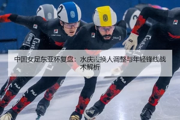 中国女足东亚杯复盘：水庆霞换人调整与年轻锋线战术解析